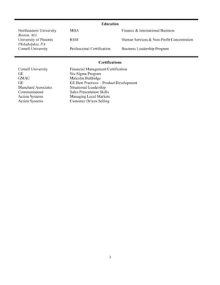 Education
Northeastern University   MBA                                Finance & International Business
Boston, MA
University of Phoenix     BSM                                Human Services & Non-Profit Concentration
Philadelphia, PA
Cornell University        Professional Certification         Business Leadership Program


                                            Certifications
Cornell University        Financial Management Certification
GE                        Six-Sigma Program
GMAC                      Malcolm Baldridge
GE                        GE Best Practices – Product Development
Blanchard Associates      Situational Leadership
Communispond              Sales Presentation Skills
Action Systems            Managing Local Markets
Action Systems            Customer Driven Selling




                                                   3
 