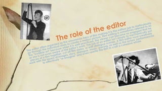 The editor often regarded as the unsummon hero of film making it is the editors job to meticulously
go through the individual shots to create a motion picture. Film editing is sometimes referred to as
the "invisible art" because when it is well-practiced, the viewer can become so engaged that he
or she is not even aware of the editor's work. The job of an editor isn’t simply to mechanically put
pieces of a film together, cut off film slates, or edit dialogue scenes. A film editor must creatively
work with the layers of images, story, dialogue, music, pacing, as well as the actors' performances
to effectively "re-imagine" and even rewrite the film to craft a cohesive whole.The role of the editor
 