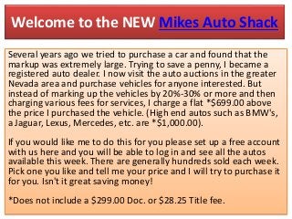 Welcome to the NEW Mikes Auto Shack
Several years ago we tried to purchase a car and found that the
markup was extremely large. Trying to save a penny, I became a
registered auto dealer. I now visit the auto auctions in the greater
Nevada area and purchase vehicles for anyone interested. But
instead of marking up the vehicles by 20%-30% or more and then
charging various fees for services, I charge a flat *$699.00 above
the price I purchased the vehicle. (High end autos such as BMW's,
a Jaguar, Lexus, Mercedes, etc. are *$1,000.00).
If you would like me to do this for you please set up a free account
with us here and you will be able to log in and see all the autos
available this week. There are generally hundreds sold each week.
Pick one you like and tell me your price and I will try to purchase it
for you. Isn't it great saving money!
*Does not include a $299.00 Doc. or $28.25 Title fee.
 