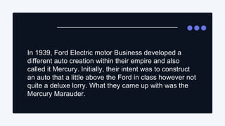 In 1939, Ford Electric motor Business developed a
different auto creation within their empire and also
called it Mercury. ...
