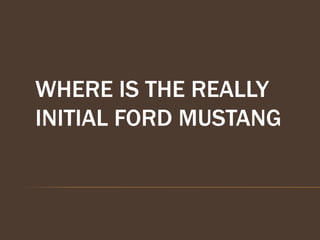 WHERE IS THE REALLY
INITIAL FORD MUSTANG
 