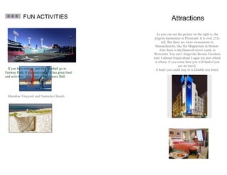 FUN ACTIVITIES                                       Attractions

                                                       As you can see the picture on the right is, the
                                                      pilgrim monument in Plymouth. It is over 252ft
                                                            tall. But there are more monuments in
                                                      Massachusetts, like the Mapparium in Boston.
                                                          Also there is the Bancroft tower castle in
                                                     Worcester. You can’t forget the Boston Freedom
                                                     trail. I almost forgot about Logan Air port which
                                                      is where, if you come here you will land if you
                                                                          use air travel.
  If you have money, and like baseball go to           A hotel you could stay in is Double tree hotel.
Fenway Park. It’s a great place. It has great food
and activities. Also there is Mechanics Hall.




 Marathas Vineyard and Nantucket Beach.
 