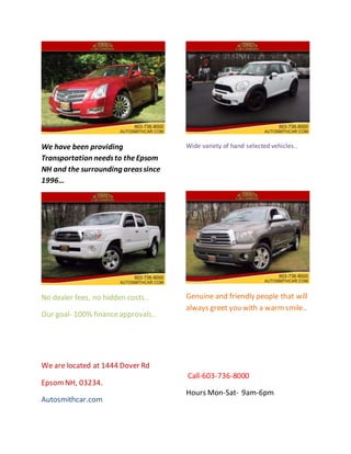 We have been providing
Transportation needsto theEpsom
NH and the surrounding areassince
1996…
No dealer fees, no hidden costs..
Our goal- 100% financeapprovals..
We are located at 1444 Dover Rd
EpsomNH, 03234.
Autosmithcar.com
Wide variety of hand selected vehicles..
Genuine and friendly people that will
always greet you with a warmsmile..
Call-603-736-8000
Hours Mon-Sat- 9am-6pm
 