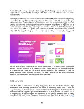 10
details. Naturally, being a disruptive technology, this technology comes with its teams of
proponents and opponents who are ready to battle it out when it comes to usefulness and ethical
considerations.
No disruptive technology has ever been immediately embraced by all of humankind and probably
never will be. But its profit potential is unquestionable. While some will flock to new breakthroughs,
others will be more hesitant and it will take time before more and more people finally get on board.
Offering any number of counseling services with the help of AI integration is an ingenious way to
earn massive amounts of money, especially if you are ahead of the pack. DoNotPay has actually
been around since 2014, so it’s got this niche pretty well spoken for. However, there are countless
other fields that are just waiting for such a service, and by putting on your creative hat, you will
discover which road to pursue now that you’ve got the seed of a great business idea already
planted. There are numerous niche markets and lots of people willing to use your service for free
or for a fee. For pet lovers, you can consider behavioral feedback and counseling for pets. For
people on a diet, there’s nutritional counseling. For DIYers, you can put Bob out of business by
offering a handyman robot. The possibilities are truly endless.
1.2 Copywriting
First of all, let’s be clear about one thing. Copywriting does not include the copying, slight
modification and reposting, republishing or resale of somebody else’s work. That’s not
copywriting, it’s just plain copying and blatant and disrespectful plagiarism. By contrast, what is
meant here is the AI-supported generation of a text based on short prompts. For example, you or
a company you do advertising for has developed a new product and they want a catchy
catchphrase and some powerful marketing texts to include in a brochure. AI tools, such as Copy
 