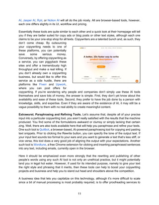 11
AI, Jasper AI, Rytr, or Notion AI will all do the job nicely. All are browser-based tools, however,
each one differs slightly in its UI, workflow and pricing.
Essentially these tools are quite similar to each other and a quick look at their homepage will tell
you if they are better suited for copy ads or blog posts or other text styles, although each one
claims to be your one-stop shop for all texts. Copywriters are a talented bunch and, as such, they
don’t come cheap. By outsourcing
your copywriting needs to one of
these platforms, you can potentially
save some serious money.
Conversely, by offering copywriting as
a service, you can piggyback these
sites and offer a tremendously high
throughput and make a real killing. If
you don’t already own a copywriting
business, but would like to offer this
service as a side hustle, there are
platforms like Fiverr and Upwork,
where you can post offers for
copywriting. If you’re wondering why people and companies don’t simply use these AI tools
themselves and save lots of money, the answer is simple. First, they don’t yet know about the
availability and ease of these tools. Second, they prefer to have the job done by a person with
knowledge, skills, and expertise. Even if they are aware of the existence of AI, it may still be a
vague possibility to them with no real ability to create meaningful content.
Extrawurst. Paraphrasing and Refining Tools. Let’s assume that, despite all of your precise
input into a particular copywriting tool, you aren’t really satisfied with the results that the machine
produced. You find some of the formulations awkward or clumsy or simply lacking that certain
zing. Well, there are also tools available here that will help you paraphrase and refine your texts.
One such tool is Quillbot, a browser-based, AI-powered paraphrasing tool for copying and pasting
text snippets. Prior to clicking the Rewrite button, you can specify the tone of the output text. If
your input text sounds too formal to your ears and you want to generate a text that’s less stiff, or
vice versa, this tool does a very good job of aligning the output with your expectations. Another
such tool is Wordtune, a free Chrome extension for clicking and inserting paraphrased sentences
into any text, including emails, currently open in the browser.
Here it should be emphasized even more strongly that the rewriting and publishing of other
people’s words using any such AI tool is not only an unethical practice, but it might potentially
land you in legal hot water. However, if used for its intended purpose, namely to give your text
the right style and phrasing that it merits, then these tools can help to boost your copywriting
projects and business and help you to stand out head and shoulders above the competition.
A business idea that lets you capitalize on this technology, although it’s more difficult to scale
since a bit of manual processing is most probably required, is to offer proofreading services to
 