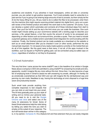 12
academics and students. If you advertise in local newspapers, online ad sites or university
journals, you are certain to get positive responses. You’ll most probably need to subscribe to a
paid service if you’re going to be entering large amounts of text to process, but then simply let the
AI do the heavy lifting for you. All you need to do is collect the files to be processed, enter them
into the machine (this might require scanning printed material into digital form), carry out a post-
edit review of the finished product and deliver the work back to the customer. Of course, if you
can develop a system which automates and connects all of these individual steps from start to
finish, then you’ll be full AI and the sky’s the limit since you can scale the business. One such
model might include setting up your ecommerce website with a landing page to describe your
services, a file upload feature, a bot that counts the amount of words to be processed and,
depending on other factors such as turnaround time, provides a quote. Then you need to include
a payment gateway and a chatbot and/or automated email integration for communicating with the
customer. Finally, the finished product can be made available as a download on the website or
sent as an email attachment after you’ve checked it over (in other words, performed the only
manual task required). I’m not aware of any ready-made systems currently on the market that can
do all of this together. But the good news is that many, if not all, of the apps involved in the
workflow, such as Square or PayPal for getting paid, can be connected using so-called zaps on
Zapier, regardless of whether or not they’re AI-powered.
1.3 Email Automation
The very first time I came across the name chatGPT was in the headline of an article in Google
News about a company’s CEO who admitted to using chatGPT for answering his emails and who,
apparently, couldn’t imagine life any more without this tool. Since then, I’ve also become a huge
fan of employing tools in Gmail to assist me with answering my emails, although I’m frankly not
as emotionally overwhelmed as that CEO and can still imagine life the old-fashioned way and
penning my own mails. Needless to say, having this technology at one’s disposal is a huge time
saver and productivity booster.
Such email tools provide anything from
complete responses to text snippets that
you can click on and insert into your email.
The AI here gradually picks up your style of
writing and so mimics your personal style.
All you need to do is visit the Google
Chrome web store and select one of the
many AI extensions for Gmail. Some of
these Gmail extensions help the robot along
by letting you select the tone you wish to
employ at the outset of your response. The
do-it-all hands-down winner in this category
is, in my opinion, Compose AI. It’s a feature-rich and free extension that you can easily integrate
 