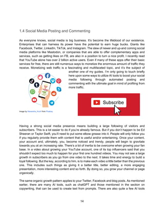 14
1.4 Social Media Posting and Commenting
As everyone knows, social media is big business. It’s become the lifeblood of our existence.
Enterprises that can harness its power have the potential to earn huge bucks. Giants like
Facebook, Twitter, LinkedIn, TikTok, and Instagram. The slew of newer and up-and coming social
media platforms like Mastodon, or companies that are able to offer complementary apps and
services, such as getting likes on FB, are also in a position to turn a nice profit. I recently read
that YouTube alone has over 2 billion active users. Even if many of these apps offer their basic
services for free, there are still numerous ways to monetize the enormous amount of traffic they
receive. Monetizing web traffic is a fascinating and multifaceted topic, and it’s the subject of
another one of my guides. I’m only going to touch briefly
here upon some ways to utilize AI tools to boost your social
media following through automated posting and
commenting with the ultimate goal in mind of profiting from
more traffic.
Image by Alexandra_Koch from Pixabay
Having a strong social media presence means building a large following of visitors and
subscribers. This is a lot easier to do if you’re already famous. But if you don’t happen to be Ed
Sheeran or Taylor Swift, you’ll need to put some elbow grease into it. People will only follow you
if you regularly provide them with content that is useful and/or entertaining. Once your content,
your account and, ultimately, you, become noticed and trendy, people will begin to gravitate
towards you at an increasing rate. There’s a lot of inertia to be overcome when growing your fan
base. In a video about growing your YouTube account, one of its top influencers said that you
shouldn’t expect too much to happen for your first one hundred videos. You may not see a large
growth in subscribers as you go from one video to the next. It takes time and energy to build a
loyal following. But the key, according to him, is to make each video a little better than the previous
one. This includes such things as giving it a better title, better editing, a more engaging
presentation, more interesting content and so forth. By doing so, you grow your channel or page
organically.
The same organic growth pattern applies to your Twitter, Facebook and blog posts. As mentioned
earlier, there are many AI tools, such as chatGPT and those mentioned in the section on
copywriting, that can be used to create text from prompts. There are also quite a few AI tools
 