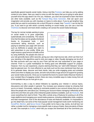 15
specifically geared towards social media. Using a tool like Postwise can help you out by adding
content to your ideas. Here you need to come up with the topics that you’re going to write about
yourself since this app doesn’t do it for you. However, you won’t be surprised to learn that there
are other tools available, such as the Hubspot Blog Ideas Generator, that can spurn your
imagination and provide you with impulses on topics to write about. If you’ve got lengthier blog
posts that you want to summarize into a short FB post or a tweet, then Tweetify It can do that for
you. If you want to go with what’s currently trending on social media, you can use a tool like
ViralViews to discover and track what’s creating a stir across the social media landscape.
The key for normal mortals wanting to grow
on social media is to grow organically,
systematically and consistently. The natural
time that this takes can be greatly shortened
thanks to AI-powered tools. I don’t
recommend taking shortcuts, such as
paying to advertise your page with services
such as AdWords or people who claim to
add subscribers to your profile. While you
might receive a good amount of traffic at first
by using AdWords, the people who land on
your site generally leave within seconds, giving your site a high bounce rate, which can then hurt
your standing in the algorithms used to rank your page or video. Equally damaging can be all of
the fake accounts sent your way by your Fiverr pal that are now subscribed to your page or
channel. Fiverr is a great marketplace for finding good and affordable support for projects.
However, from my own experience, anyone claiming that they can “add 5,000 followers” should
best be glanced over. It’s more effective to use tools such as the ones mentioned here that use
AI to generate ideas, discover and track trends, help you write engaging posts and schedule
where and when to display your posts, and all-in-all provide a huge amount of support for growing
your social media accounts. Once you’ve reached the level of a social media influencer thanks to
your constant flow of engaging content, there are many incredible ways to make money from all
of the eyeballs that you’ve now got on you.
Commenting is also a way to attract followers by signaling your interest in various topics,
discussions and other people in general. You increase your presence simply by showing that
you’re on board. Conversely, replying to comments posted to your account shows that you care
about the people who care about you. Growing your account means managing it effectively at the
same time and there are quite a few enterprise-grade solutions available, such as Hootsuite, that
cover everything from start to finish. They offer a whole array of features for posting on all of the
major platforms and managing your social media presence, including collaboration tools, analytics
and lead management. Due to the abundance of tools and features available, it’s impossible to
go into detail here, but some of the most popular social management tools worth mentioning are
SocialPilot, Mention, and Sprout Social. If you prefer not to have a big, clunky, do-it-all tool, but
rather a smaller tool for managing a more specific task or group of tasks, there are plenty of these
as well. One example is Sudota, which lets you scrape and download all of the comments you
 