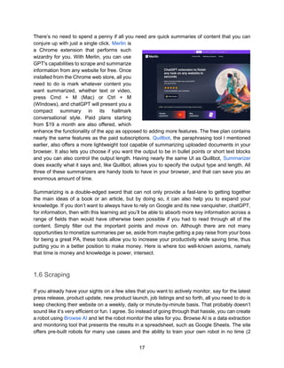 17
There’s no need to spend a penny if all you need are quick summaries of content that you can
conjure up with just a single click. Merlin is
a Chrome extension that performs such
wizardry for you. With Merlin, you can use
GPT's capabilities to scrape and summarize
information from any website for free. Once
installed from the Chrome web store, all you
need to do is mark whatever content you
want summarized, whether text or video,
press Cmd + M (Mac) or Ctrl + M
(WIndows), and chatGPT will present you a
compact summary in its hallmark
conversational style. Paid plans starting
from $19 a month are also offered, which
enhance the functionality of the app as opposed to adding more features. The free plan contains
nearly the same features as the paid subscriptions. Quillbot, the paraphrasing tool I mentioned
earlier, also offers a more lightweight tool capable of summarizing uploaded documents in your
browser. It also lets you choose if you want the output to be in bullet points or short text blocks
and you can also control the output length. Having nearly the same UI as Quillbot, Summarizer
does exactly what it says and, like Quillbot, allows you to specify the output type and length. All
three of these summarizers are handy tools to have in your browser, and that can save you an
enormous amount of time.
Summarizing is a double-edged sword that can not only provide a fast-lane to getting together
the main ideas of a book or an article, but by doing so, it can also help you to expand your
knowledge. If you don’t want to always have to rely on Google and its new vanquisher, chatGPT,
for information, then with this learning aid you’ll be able to absorb more key information across a
range of fields than would have otherwise been possible if you had to read through all of the
content. Simply filter out the important points and move on. Although there are not many
opportunities to monetize summaries per se, aside from maybe getting a pay raise from your boss
for being a great PA, these tools allow you to increase your productivity while saving time, thus
putting you in a better position to make money. Here is where too well-known axioms, namely
that time is money and knowledge is power, intersect.
1.6 Scraping
If you already have your sights on a few sites that you want to actively monitor, say for the latest
press release, product update, new product launch, job listings and so forth, all you need to do is
keep checking their website on a weekly, daily or minute-by-minute basis. That probably doesn’t
sound like it’s very efficient or fun. I agree. So instead of going through that hassle, you can create
a robot using Browse AI and let the robot monitor the sites for you. Browse AI is a data extraction
and monitoring tool that presents the results in a spreadsheet, such as Google Sheets. The site
offers pre-built robots for many use cases and the ability to train your own robot in no time (2
 