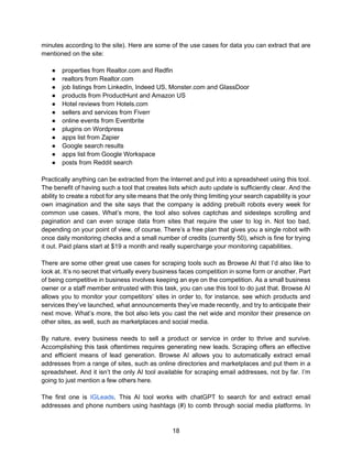 18
minutes according to the site). Here are some of the use cases for data you can extract that are
mentioned on the site:
● properties from Realtor.com and Redfin
● realtors from Realtor.com
● job listings from LinkedIn, Indeed US, Monster.com and GlassDoor
● products from ProductHunt and Amazon US
● Hotel reviews from Hotels.com
● sellers and services from Fiverr
● online events from Eventbrite
● plugins on Wordpress
● apps list from Zapier
● Google search results
● apps list from Google Workspace
● posts from Reddit search
Practically anything can be extracted from the Internet and put into a spreadsheet using this tool.
The benefit of having such a tool that creates lists which auto update is sufficiently clear. And the
ability to create a robot for any site means that the only thing limiting your search capability is your
own imagination and the site says that the company is adding prebuilt robots every week for
common use cases. What’s more, the tool also solves captchas and sidesteps scrolling and
pagination and can even scrape data from sites that require the user to log in. Not too bad,
depending on your point of view, of course. There’s a free plan that gives you a single robot with
once daily monitoring checks and a small number of credits (currently 50), which is fine for trying
it out. Paid plans start at $19 a month and really supercharge your monitoring capabilities.
There are some other great use cases for scraping tools such as Browse AI that I’d also like to
look at. It’s no secret that virtually every business faces competition in some form or another. Part
of being competitive in business involves keeping an eye on the competition. As a small business
owner or a staff member entrusted with this task, you can use this tool to do just that. Browse AI
allows you to monitor your competitors’ sites in order to, for instance, see which products and
services they’ve launched, what announcements they’ve made recently, and try to anticipate their
next move. What’s more, the bot also lets you cast the net wide and monitor their presence on
other sites, as well, such as marketplaces and social media.
By nature, every business needs to sell a product or service in order to thrive and survive.
Accomplishing this task oftentimes requires generating new leads. Scraping offers an effective
and efficient means of lead generation. Browse AI allows you to automatically extract email
addresses from a range of sites, such as online directories and marketplaces and put them in a
spreadsheet. And it isn’t the only AI tool available for scraping email addresses, not by far. I’m
going to just mention a few others here.
The first one is IGLeads. This AI tool works with chatGPT to search for and extract email
addresses and phone numbers using hashtags (#) to comb through social media platforms. In
 