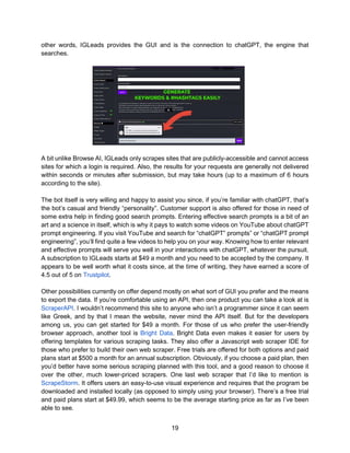 19
other words, IGLeads provides the GUI and is the connection to chatGPT, the engine that
searches.
A bit unlike Browse AI, IGLeads only scrapes sites that are publicly-accessible and cannot access
sites for which a login is required. Also, the results for your requests are generally not delivered
within seconds or minutes after submission, but may take hours (up to a maximum of 6 hours
according to the site).
The bot itself is very willing and happy to assist you since, if you’re familiar with chatGPT, that’s
the bot’s casual and friendly “personality”. Customer support is also offered for those in need of
some extra help in finding good search prompts. Entering effective search prompts is a bit of an
art and a science in itself, which is why it pays to watch some videos on YouTube about chatGPT
prompt engineering. If you visit YouTube and search for “chatGPT” prompts” or “chatGPT prompt
engineering”, you’ll find quite a few videos to help you on your way. Knowing how to enter relevant
and effective prompts will serve you well in your interactions with chatGPT, whatever the pursuit.
A subscription to IGLeads starts at $49 a month and you need to be accepted by the company. It
appears to be well worth what it costs since, at the time of writing, they have earned a score of
4.5 out of 5 on Trustpilot.
Other possibilities currently on offer depend mostly on what sort of GUI you prefer and the means
to export the data. If you’re comfortable using an API, then one product you can take a look at is
ScraperAPI. I wouldn’t recommend this site to anyone who isn’t a programmer since it can seem
like Greek, and by that I mean the website, never mind the API itself. But for the developers
among us, you can get started for $49 a month. For those of us who prefer the user-friendly
browser approach, another tool is Bright Data. Bright Data even makes it easier for users by
offering templates for various scraping tasks. They also offer a Javascript web scraper IDE for
those who prefer to build their own web scraper. Free trials are offered for both options and paid
plans start at $500 a month for an annual subscription. Obviously, if you choose a paid plan, then
you’d better have some serious scraping planned with this tool, and a good reason to choose it
over the other, much lower-priced scrapers. One last web scraper that I’d like to mention is
ScrapeStorm. It offers users an easy-to-use visual experience and requires that the program be
downloaded and installed locally (as opposed to simply using your browser). There’s a free trial
and paid plans start at $49.99, which seems to be the average starting price as far as I’ve been
able to see.
 