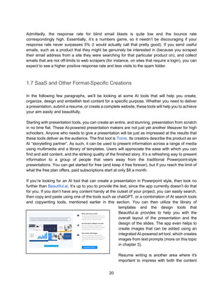 20
Admittedly, the response rate for blind email blasts is quite low and the bounce rate
correspondingly high. Essentially, it’s a numbers game, so it needn’t be discouraging if your
response rate never surpasses 5% (I would actually call that pretty good). If you send useful
emails, such as a product that they might be genuinely be interested in (because you scraped
their email address from a site they were searching for that particular product on), and collect
emails that are not off-limits to web scrapers (for instance, on sites that require a login), you can
expect to see a higher positive response rate and less visits to the spam folder.
1.7 SaaS and Other Format-Specific Creations
In the following few paragraphs, we’ll be looking at some AI tools that will help you create,
organize, design and embellish text content for a specific purpose. Whether you need to deliver
a presentation, submit a resume, or create a complete website, these tools will help you to achieve
your aim easily and beautifully.
Starting with presentation tools, you can create an entire, and stunning, presentation from scratch
in no time flat. These AI-powered presentation makers are not just yet another lifesaver for high
schoolers. Anyone who needs to give a presentation will be just as impressed at the results that
these tools deliver as the audience. The first tool is Tome. Its creators describe the product as an
AI “storytelling partner”. As such, it can be used to present information across a range of media
using multimedia and a library of templates. Users will appreciate the ease with which you can
find and add content, and the striking quality of the finished story. It’s a refreshing way to present
information to a group of people that veers away from the traditional Powerpoint-style
presentations. You can get started for free (and keep it free forever), but if you reach the limit of
what the free plan offers, paid subscriptions start at only $8 a month.
If you’re looking for an AI tool that can create a presentation in Powerpoint style, then look no
further than Beautiful.ai. It’s up to you to provide the text, since the app currently doesn’t do that
for you. If you don’t have any content handy at the outset of your project, you can easily search,
then copy and paste using one of the tools such as chatGPT, or a combination of AI search tools
and copywriting tools, mentioned earlier in this section. You can then utilize the library of
templates and the design tools that
Beautiful.ai provides to help you with the
overall layout of the presentation and the
design of the slides. The app even helps to
create images that can be added using an
integrated AI-powered art tool, which creates
images from text prompts (more on this topic
in chapter 3).
Resume writing is another area where it's
important to impress with both the content
 