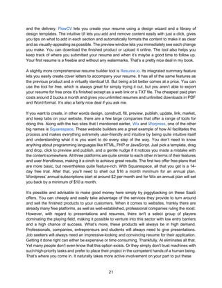 21
and the delivery. FlowCV lets you create your resume using a design wizard and a library of
design templates. The intuitive UI lets you add and remove content easily with just a click, gives
you tips on what to add in each section and automatically formats the content to make it as clear
and as visually-appealing as possible. The preview window lets you immediately see each change
you make. You can download the finished product or upload it online. The tool also helps you
keep track of where you submitted your resume and when it’s maybe a good time to follow up.
Your first resume is a freebie and without any watermarks. That’s a pretty nice deal in my book.
A slightly more comprehensive resume builder tool is Resume.io. Its integrated summary feature
lets you easily create cover letters to accompany your resume. It has all of the same features as
the previous product and a virtually identical UI. But being a bit better comes at a price. You can
use the tool for free, which is always great for simply trying it out, but you aren’t able to export
your resume for free once it’s finished except as a web link or a TXT file. The cheapest paid plan
costs around 2 bucks a month and gives you unlimited resumes and unlimited downloads in PDF
and Word format. It’s also a fairly nice deal if you ask me.
If you want to create, in other words design, construct, fill, preview, publish, update, link, market,
and keep tabs on your website, there are a few large companies that offer a range of tools for
doing this. Along with the two sites that I mentioned earlier, Wix and Worpress, one of the other
big names is Squarespace. These website builders are a great example of how AI facilitates the
process and makes everything extremely user-friendly and intuitive by being quite intuitive itself
and understanding what it is you want to do every step of the way. You don’t need to know
anything about programming languages like HTML, PHP or JavaScript. Just pick a template, drag
and drop, click to preview and publish, and a gentle nudge if it notices you made a mistake with
the content somewhere. All three platforms are quite similar to each other in terms of their features
and user-friendliness, making it a cinch to achieve great results. The first two offer free plans that
are more basic, but nevertheless quite feature-rich. With Squarespace, all that you get is a 14-
day free trial. After that, you’ll need to shell out $16 a month minimum for an annual plan.
Wordpress’ annual subscriptions start at around $2 per month and for Wix an annual plan will set
you back by a minimum of $10 a month.
It’s possible and advisable to make good money here simply by piggybacking on these SaaS
offers. You can cheaply and easily take advantage of the services they provide to turn around
and sell the finished products to your customers. When it comes to websites, frankly there are
already many free platforms, as well as well-established, professional companies ruling the roost.
However, with regard to presentations and resumes, there isn't a select group of players
dominating the playing field, making it possible to venture into this sector with low entry barriers
and a high chance of success. What’s more, these products will always be in high demand.
Professionals, companies, entrepreneurs and students will always need to give presentations.
Job seekers will always need an impressive-looking and convincing resume for their application.
Getting it done right can either be expensive or time consuming. Thankfully, AI eliminates all that.
Yet many people don’t even know that this option exists. Or they simply don’t trust machines with
such high-priority tasks and prefer to place their project in the competent hands of a human being.
That’s where you come in. It naturally takes more active involvement on your part to put these
 