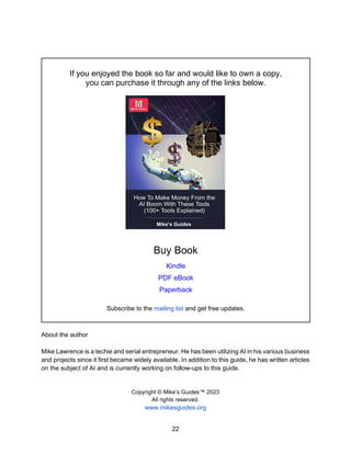 22
If you enjoyed the book so far and would like to own a copy,
you can purchase it through any of the links below.
Buy Book
Kindle
PDF eBook
Paperback
Subscribe to the mailing list and get free updates.
About the author
Mike Lawrence is a techie and serial entrepreneur. He has been utilizing AI in his various business
and projects since it first became widely available. In addition to this guide, he has written articles
on the subject of AI and is currently working on follow-ups to this guide.
Copyright © Mike’s Guides™ 2023
All rights reserved.
www.mikesguides.org
 