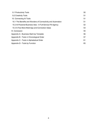 4
9.1 Productivity Tools 50
9.2 Creativity Tools 51
10. Connecting AI Tools 51
10.1 The Benefits and Wonders of Connectivity and Automation 51
10.2 AI-Powered Business Idea - A Full-Service PA Agency 52
10.3 A Few More Multi-App and Connection Ideas 53
III. Conclusion 55
Appendix A - Business Start-Up Template 56
Appendix B - Tools in Chronological Order 57
Appendix C - Tools in Alphabetical Order 61
Appendix D - Tools by Function 65
 