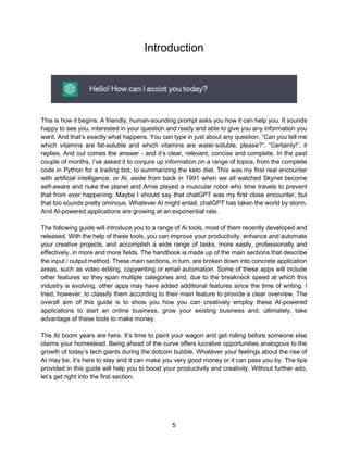5
Introduction
This is how it begins. A friendly, human-sounding prompt asks you how it can help you. It sounds
happy to see you, interested in your question and ready and able to give you any information you
want. And that’s exactly what happens. You can type in just about any question. “Can you tell me
which vitamins are fat-soluble and which vitamins are water-soluble, please?”. “Certainly!”, it
replies. And out comes the answer - and it’s clear, relevant, concise and complete. In the past
couple of months, I’ve asked it to conjure up information on a range of topics, from the complete
code in Python for a trading bot, to summarizing the keto diet. This was my first real encounter
with artificial intelligence, or AI, aside from back in 1991 when we all watched Skynet become
self-aware and nuke the planet and Arnie played a muscular robot who time travels to prevent
that from ever happening. Maybe I should say that chatGPT was my first close encounter, but
that too sounds pretty ominous. Whatever AI might entail, chatGPT has taken the world by storm.
And AI-powered applications are growing at an exponential rate.
The following guide will introduce you to a range of Ai tools, most of them recently developed and
released. With the help of these tools, you can improve your productivity, enhance and automate
your creative projects, and accomplish a wide range of tasks, more easily, professionally and
effectively, in more and more fields. The handbook is made up of the main sections that describe
the input / output method. These main sections, in turn, are broken down into concrete application
areas, such as video editing, copywriting or email automation. Some of these apps will include
other features so they span multiple categories and, due to the breakneck speed at which this
industry is evolving, other apps may have added additional features since the time of writing. I
tried, however, to classify them according to their main feature to provide a clear overview. The
overall aim of this guide is to show you how you can creatively employ these AI-powered
applications to start an online business, grow your existing business and, ultimately, take
advantage of these tools to make money.
The AI boom years are here. It’s time to paint your wagon and get rolling before someone else
claims your homestead. Being ahead of the curve offers lucrative opportunities analogous to the
growth of today’s tech giants during the dotcom bubble. Whatever your feelings about the rise of
AI may be, it’s here to stay and it can make you very good money or it can pass you by. The tips
provided in this guide will help you to boost your productivity and creativity. Without further ado,
let’s get right into the first section.
 
