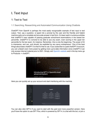 6
I. Text Input
1: Text to Text
1.1 Searching, Researching and Automated Communication Using Chatbots
ChatGPT from OpenAI is perhaps the most easily recognizable example of text input to text
output. Text, say a question, is typed into a prompt by the user and the friendly and helpful
machine spits out a complete and accurate answer in text form. It’s been said in numerous articles
that chatPGT-3 was capable of passing graduate school-level examinations in the lowest ten
percentile. chatGPT-4 is rumored to be able to ace any exam, even scoring in the upper ten
percentile for the bar exam, for instance. Remember, this is only the beginning. The power of AI
is impressive, and can, and should, be exploited by any savvy entrepreneur. One of the best
things about basic chatGPT-3 is that it’s free to use. If you subscribe to a paid chatGPT-4 account,
you can unleash even more power by getting more up-to-date information since chatGPT-3 can
only access Internet material prior to 2021. Simply visit OpenAi’s website and in the top menu go
to Products -> chatGPT.
Here you can quickly set up your account and start interfacing with the machine.
You can also click GPT-4 if you want to start with the paid (and more powerful) version. Here
you’ll have the option to use GPT Plus, which is powered by GPT-4, to chat with the bot, or join a
 
