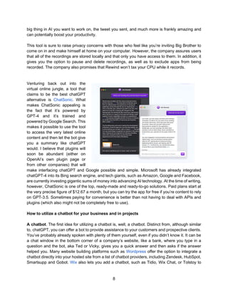 8
big thing in AI you want to work on, the tweet you sent, and much more is frankly amazing and
can potentially boost your productivity.
This tool is sure to raise privacy concerns with those who feel like you’re inviting Big Brother to
come on in and make himself at home on your computer. However, the company assures users
that all of the recordings are stored locally and that only you have access to them. In addition, it
gives you the option to pause and delete recordings, as well as to exclude apps from being
recorded. The company also promises that Rewind won’t tax your CPU while it records.
Venturing back out into the
virtual online jungle, a tool that
claims to be the best chatGPT
alternative is ChatSonic. What
makes ChatSonic appealing is
the fact that it’s powered by
GPT-4 and it’s trained and
powered by Google Search. This
makes it possible to use the tool
to access the very latest online
content and then let the bot give
you a summary like chatGPT
would. I believe that plugins will
soon be abundant (either on
OpenAI’s own plugin page or
from other companies) that will
make interfacing chatGPT and Google possible and simple. Microsoft has already integrated
chatGPT-4 into its Bing search engine, and tech giants, such as Amazon, Google and Facebook,
are currently investing gigantic sums of money into advancing AI technology. At the time of writing,
however, ChatSonic is one of the top, ready-made and ready-to-go solutions. Paid plans start at
the very precise figure of $12.67 a month, but you can try the app for free if you’re content to rely
on GPT-3.5. Sometimes paying for convenience is better than not having to deal with APIs and
plugins (which also might not be completely free to use).
How to utilize a chatbot for your business and in projects
A chatbot. The first idea for utilizing a chatbot is, well, a chatbot. Distinct from, although similar
to, chatGPT, you can offer a bot to provide assistance to your customers and prospective clients.
You’ve probably already spoken with plenty of them yourself, even if you didn’t know it. It can be
a chat window in the bottom corner of a company’s website, like a bank, where you type in a
question and the bot, aka Ted or Vicky, gives you a quick answer and then asks if the answer
helped you. Many website building platforms such as Wordpress offer the option to integrate a
chatbot directly into your hosted site from a list of chatbot providers, including Zendesk, HubSpot,
Smartsupp and Gobot. Wix also lets you add a chatbot, such as Tidio, Wix Chat, or Tolstoy to
 