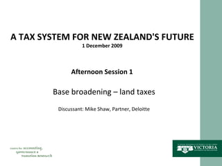 A TAX SYSTEM FOR NEW ZEALAND'S FUTURE 1 December 2009 Afternoon Session 1 Base broadening – land taxes Discussant: Mike Shaw, Partner, Deloitte 