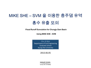 MIKE SHE – SVM 을 이용한 충주댐 유역
홍수 유출 모의
Flood Runoff Sumulation for Chungju Dam Basin
Using MIKE SHE - SVM

Cho, KI Won
Department of Civil Engineering
Graduate School
Kyung Hee University

2013.06.05

 