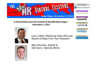 Main	
  Stage,	
  November	
  3,	
  2011	
  
Less is More: Delivering Value (Not Just
Reams of Data) From Your Research
Mike Sherman, SingTel &
Neil Gains, Tapestry Works
A	
  Presenta*on	
  from	
  the	
  Fes*val	
  of	
  NewMR	
  Main	
  Stage	
  –	
  
November	
  3,	
  2011	
  
 