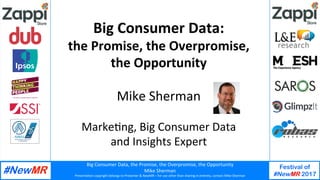 Big	Consumer	Data,	the	Promise,	the	Overpromise,	the	Opportunity	
Mike	Sherman	
Presenta:on	copyright	belongs	to	Presenter	&	NewMR	–	for	use	other	than	sharing	in	en:rety,	contact	Mike	Sherman	
Festival of
#NewMR 2017
	
	
Big	Consumer	Data:	
the	Promise,	the	Overpromise,		
the	Opportunity	
	
Mike	Sherman	
	
Marke:ng,	Big	Consumer	Data		
and	Insights	Expert	
	
 