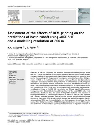 Journal of Hydrology (2007) 334, 73– 87 
available at www.sciencedirect.com 
journal homepage: www.elsevier.com/locate/jhydrol 
Assessment of the effects of DEM gridding on the 
predictions of basin runoff using MIKE SHE 
and a modelling resolution of 600 m 
R.F. Va´zquez a,*, J. Feyen b,1 
a Centro de Investigacio´n y Tecnologı´a Agroalimentaria de Arago´n, Unidad de Suelos y Riegos, Avenida de 
Montan˜ana 930, 50059 Zaragoza, Spain 
b Division Soil and Water Management, Department of Land Management and Economics, K.U.Leuven, Celestijnenlaan 
200 E, 3001 Heverlee, Belgium 
Received 7 February 2006; received in revised form 26 September 2006; accepted 1 October 2006 
KEYWORDS 
DEM; 
TOPOGRID; 
MIKE SHE; 
Catchment distributed 
modelling; 
Resolution 
Summary A 586-km2 catchment was modelled with the distributed hydrologic model 
MIKE SHE. Coarse digital elevation models (DEMs) having a 600-m resolution and gridded 
from a set of elevation points geographically distributed with a much finer resolution were 
used in the modelling with the purpose of investigating potential effects of the DEM gen-eration 
methods on (i) model parameter values; (ii) adequacy of model global predictions; 
and (iii) the evaluation of internal state predictions. To address these aspects, this paper 
describes the DEM gridding methods, assesses the accuracy of the DEMs and examines sys-tematically 
the sensitivities of parameter values and predictions of the distributed model 
with respect to the DEMs. Three types of gridding methods were applied. Methods type I 
were based on the use of the MIKE SHE interpolation tool (Bilinear algorithm) for process-ing 
input elevation data distributed about the periphery of the gridded DEM cells. Input 
elevation data distributed about the centre of the gridded DEM cells were processed in 
gridding methods type II. The third type was based on the use of the TOPOGRID algorithm 
that considers landscape features, such as digitised streams, to improve the drainage 
structure of the gridded DEMs. A multi-criteria protocol was applied for assessing the ele-vation 
quality of DEMs and their suitability for hydrologic purposes. It was found that the 
quality of the DEM products of the MIKE SHE interpolation tool were poorer. The indepen-dent 
calibration of the assembled hydrologic models revealed (i) important variations of 
* Corresponding author. Tel.: +34 976 716324; fax: +34 976 716335. 
E-mail addresses: raulfvazquezz@yahoo.co.uk, rvazquezz@aragon.es (R.F. Va´zquez), jan.feyen@biw.kuleuven.be (J. Feyen). 
1 Fax: +32 16 329760. 
0022-1694/$ - see front matter ª 2006 Elsevier B.V. All rights reserved. 
doi:10.1016/j.jhydrol.2006.10.001 
 