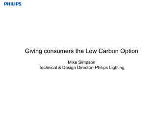 Giving consumers the Low Carbon Option Mike Simpson Technical & Design Director- Philips Lighting 