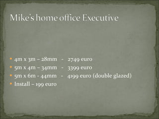 4m x 3m – 28mm  -  2749 euro 5m x 4m – 34mm  -  3399 euro 5m x 6m - 44mm  -  4199 euro (double glazed) Install – 199 euro 