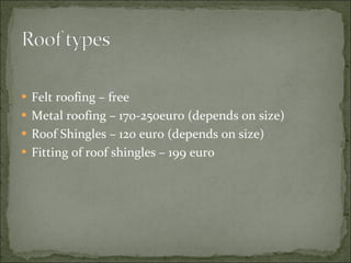 Felt roofing – free Metal roofing – 170-250euro (depends on size) Roof Shingles – 120 euro (depends on size) Fitting of roof shingles – 199 euro 