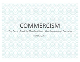 COMMERCISM	
  
March	
  21,	
  2014	
  
	
  	
  	
  The	
  Geek’s	
  Guide	
  to	
  Merchandising,	
  Warehousing	
  and	
  OperaAng	
  
 