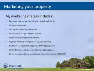 Marketing your property
My marketing strategy includes:
• Extensive Internet exposure (more than 40 websites!)
• Targeted direct mail
• Innovative marketing techniques
• Distinctive yard sign and open houses
• Professionally designed color flyers
• Regional Multiple Listing Service (RMLS) exposure
• Northwest Multiple Listing Service (NWMLS) exposure
• Point2 National Listing Service (Point2 NLS) exposure
• Direct promotion to my contacts and other professional REALTORS
®
 