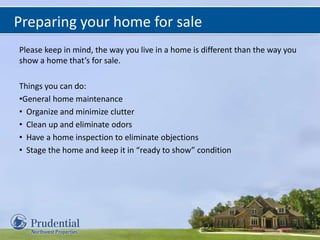 Preparing your home for sale
Please keep in mind, the way you live in a home is different than the way you
show a home that’s for sale.
Things you can do:
•General home maintenance
• Organize and minimize clutter
• Clean up and eliminate odors
• Have a home inspection to eliminate objections
• Stage the home and keep it in “ready to show” condition
 