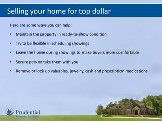 Selling your home for top dollar
Here are some ways you can help:
• Maintain the property in ready-to-show condition
• Try to be flexible in scheduling showings
• Leave the home during showings to make buyers more comfortable
• Secure pets or take them with you
• Remove or lock up valuables, jewelry, cash and prescription medications
 