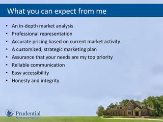 What you can expect from me
• An in-depth market analysis
• Professional representation
• Accurate pricing based on current market activity
• A customized, strategic marketing plan
• Assurance that your needs are my top priority
• Reliable communication
• Easy accessibility
• Honesty and integrity
 