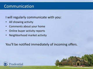 Communication
I will regularly communicate with you:
• All showing activity
• Comments about your home
• Online buyer activity reports
• Neighborhood market activity
You’ll be notified immediately of incoming offers.
 