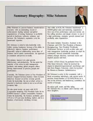 Summary Biography: Mike Solomon
Mike Solomon is a proven business transformation
executive with an outstanding record of
achievements leading national and global
organizations of varying businesses to profitable
growth in hardware, software, solutions and
services. Mr. Solomon’s reputation is for his
turnaround expertise.
Mr. Solomon is asked to take leadership roles
within varying businesses because of his ability to
effectively improve business performance.
Especially adept at collaborating across lines of
business and in matrix environments, his approach
is consistent and proven in results.
His primary interest is in sales growth,
effectiveness and productivity. He has spent the
majority of his career in sales management
positions and running global program offices
driving improvement in process, people and
performance.
Currently, Mr. Solomon serves as Vice President of
Oracle’s Support Services business where he leads
initiatives focused on service revenue growth.
Under his leadership, the rate at which service is
attached to hardware orders is now at an all time
company high.
He also spent twenty six years with NCR
Corporation including Vice President Sales for its
$300M America’s printer consumables business.
Under his leadership, the business profitably grew
14% in a 12% per year declining market, and in a
business of previously declining revenue.
Also while at NCR, Mr. Solomon transformed a
$600M global sales and marketing organization
from one of low performance and poor morale, ad-
hoc selling practices and margin erosion to one of
a high performing, energetic, growth oriented and
profitable sales organization.
His tenure includes Executive Assistant to the
Chairman and CEO, Vice President of Business
Reengineering, Vice President Worldwide
Professional Services, as well as other sales and
sales management leadership positions in which he
consistently showed remarkable leadership,
defined strategic direction, motivated teams and
inspired passion and trust.
A native of New Jersey, he graduated from The
Ohio State University where he received his
degree in industrial/organizational psychology and
later from Rutgers University where he received
his Masters in Business Administration.
Mr. Solomon is active in the community with a
focus on assisting individuals with special needs. A
previous board member of TEAMS@Work, he is
also on the advisory and fundraising committees for
enAble of Georgia.
He enjoys golf, tennis and bike riding.
Mr. Solomon lives in Atlanta and is married with
three daughters.
Mike Solomon
mikesolomon@comcast.net
678-520-2958 (mobile)
 