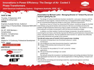 Innovations in Power Efficiency: The Design of Air Cooled 3
Phase Transformers
Joint Electrical Institutions Sydney - Engineers Australia, IEEE, IET
DATE & TIME
Thursday, 10 September, 2015
5:30 pm for 6:00 pm start
VENUE
Engineers Australia Harricks Auditorium
Ground Floor, 8 Thomas Street, Chatswood NSW 2067
COST
EA, IET, IEEE Members –
Complimentary
Students – Complimentary
Non-members - $30
CPD
Eligible for 1.5 Continuing Professional Development
hours.
RSVP
HOSTED BY
Joint Electrical Institutions Sydney
Presentation by Michael Larkin - Managing Director of Tortech Pty Ltd and
Tortech Lighting Pty Ltd
The design of 3 phase transformers has been standard for some years. However, with the
introduction of new magnetic material and the ever increasing demand for power efficiency,
we are constantly developing new designs to meet these efficiency requirements.
Recently our team at Tortech has researched IP56 3 phase transformer design for the NSW
State Railway using special stainless steel enclosures. We have successfully overcome the
problem of high temperature failures by using air cooled transformers. The solution is in using
thermodynamic principles incorporated in with the Electrical transformer design.
In addition, our Solar Isolation Transformer Design incorporates the perfect solution for
minimising the core losses, and thereby improves the efficiency and temperature characteristics
of the enclosed transformer. This has enabled the Solar Inverters to operate more efficiently
and provide substantial cost savings to the customer.
The talk will review some of Tortech’s R & D research areas including:
1) Calculation of temperature rise of enclosed 3 phase air cooled
transformers
2) Use of different core steel characteristics based on application
3) Design of IP56 stainless steel enclosures for 3 phase
transformers
4) The solution for the problem of “in rush” current for railway
applications
5) The use of aluminium windings in air cooled
transformers
This talk will review the innovation in winding techniques and cooling calculations that have
been developed recently for the major industry applications in Mining, Railway, Transport and
SolarPower.
The talk will be stimulating and interesting to both the experienced engineers and those
new to the workplace.
 