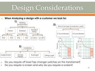  When Analysing a design with a customer we look for:
1)
2)
3)
• Do you require off load Tap changer switches on the transformer?
• Do you require a screen and why do you require a screen?
Working
Environment
Ambient
Temp.
OutdoorIndoor
IP22 IP23 IP55 IP67 Is it 30˚C Is it 50˚C
What is the type of protection used?
D-Curve BreakerC-Curve Breaker
Installation
Lifting Lugs?Bushings?Access
Points?
Cable Entry?
10
 