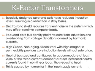  Specially designed core and coils have reduced induction
levels, resulting in a reduction in stray losses.
 Electrostatic shield reduces transient noise in the system which
may affect sensitive computer loads.
 Reduced core flux density prevents core from saturation and
overheating from voltage distortions caused by harmonic
currents.
 High Grade, Non-aging, silicon steel with high magnetic
permeability provides core induction levels without saturation.
 Neutral bus sized and configured to accommodate at least
200% of the rated currents compensates for increased neutral
currents found in non-linear loads, thus reducing heat.
 This is caused by harmonics in the input supply current. 11
 