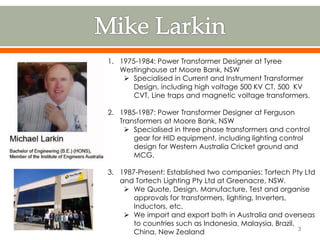 1. 1975-1984: Power Transformer Designer at Tyree
Westinghouse at Moore Bank, NSW
 Specialised in Current and Instrument Transformer
Design, including high voltage 500 KV CT, 500 KV
CVT, Line traps and magnetic voltage transformers.
2. 1985-1987: Power Transformer Designer at Ferguson
Transformers at Moore Bank, NSW
 Specialised in three phase transformers and control
gear for HID equipment, including lighting control
design for Western Australia Cricket ground and
MCG.
3. 1987-Present: Established two companies: Tortech Pty Ltd
and Tortech Lighting Pty Ltd at Greenacre, NSW.
 We Quote, Design, Manufacture, Test and organise
approvals for transformers, lighting, Inverters,
Inductors, etc.
 We import and export both in Australia and overseas
to countries such as Indonesia, Malaysia, Brazil,
China, New Zealand 3
 