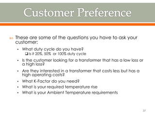  These are some of the questions you have to ask your
customer:
• What duty cycle do you have?
 Is it 20%, 50% or 100% duty cycle
• Is the customer looking for a transformer that has a low loss or
a high loss?
• Are they interested in a transformer that costs less but has a
high operating costs?
• What K-Factor do you need?
• What is your required temperature rise
• What is your Ambient Temperature requirements
37
 