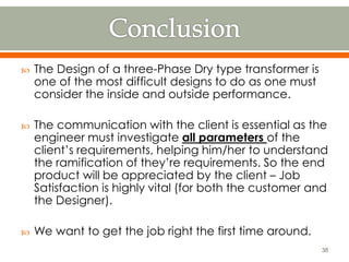  The Design of a three-Phase Dry type transformer is
one of the most difficult designs to do as one must
consider the inside and outside performance.
 The communication with the client is essential as the
engineer must investigate all parameters of the
client’s requirements, helping him/her to understand
the ramification of they’re requirements. So the end
product will be appreciated by the client – Job
Satisfaction is highly vital (for both the customer and
the Designer).
 We want to get the job right the first time around.
38
 