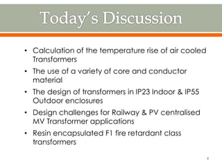 • Calculation of the temperature rise of air cooled
Transformers
• The use of a variety of core and conductor
material
• The design of transformers in IP23 Indoor & IP55
Outdoor enclosures
• Design challenges for Railway & PV centralised
MV Transformer applications
• Resin encapsulated F1 fire retardant class
transformers
4
 