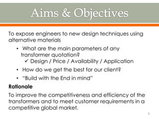 To expose engineers to new design techniques using
alternative materials
• What are the main parameters of any
transformer quotation?
 Design / Price / Availability / Application
• How do we get the best for our client?
• “Build with the End in mind”
Rationale
To improve the competitiveness and efficiency of the
transformers and to meet customer requirements in a
competitive global market.
5
 