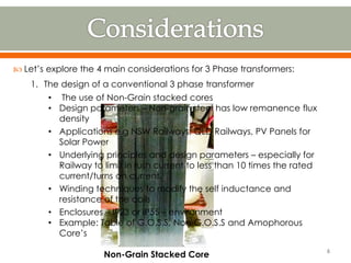  Let’s explore the 4 main considerations for 3 Phase transformers:
1. The design of a conventional 3 phase transformer
• The use of Non-Grain stacked cores
• Design parameters – Non-grain steel has low remanence flux
density
• Applications e.g NSW Railways, QLD Railways, PV Panels for
Solar Power
• Underlying principles and design parameters – especially for
Railway to limit in rush current to less than 10 times the rated
current/turns on current.
• Winding techniques to modify the self inductance and
resistance of the coils
• Enclosures – IP23 or IP55 – environment
• Example: Table of G.O.S.S, Non-G.O.S.S and Amophorous
Core’s
Non-Grain Stacked Core
6
 