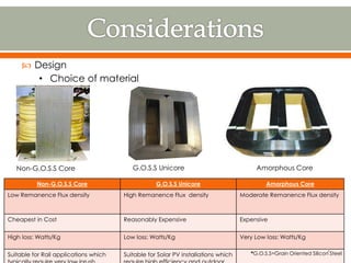 G.O.S.S UnicoreNon-G.O.S.S Core Amorphous Core
 Design
• Choice of material
Non-G.O.S.S Core G.O.S.S Unicore Amorphous Core
Low Remanence Flux density High Remanence Flux density Moderate Remanence Flux density
Cheapest in Cost Reasonably Expensive Expensive
High loss: Watts/Kg Low loss: Watts/Kg Very Low loss: Watts/Kg
Suitable for Rail applications which Suitable for Solar PV installations which *G.O.S.S=Grain Oriented Silicon Steel7
 