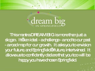 This mantra DREAM BIG is more than just a slogan.  It’s an ideal - a challenge - a nod to our past - a road map for our growth.  It asks you to envision your future, and Springfield’s future, intertwined.  It allows us to confidently declare that you too will be happy you have chosen Springfield. 