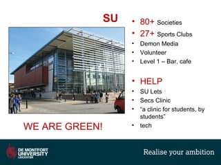 SU • 80+ Societies
• 27+ Sports Clubs
• Demon Media
• Volunteer
• Level 1 – Bar, cafe
• HELP
• SU Lets
• Secs Clinic
• “a clinic for students, by
students”
• techWE ARE GREEN!
 