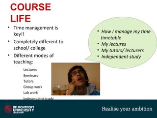 COURSE
LIFE
• Time management is
key!!
• Completely different to
school/ college
• Different modes of
teaching:
Lectures
Seminars
Tutors
Group work
Lab work
Independent study
• How I manage my time
timetable
• My lectures
• My tutors/ lecturers
• Independent study
 